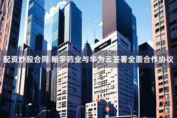 配资炒股合同 翰宇药业与华为云签署全面合作协议
