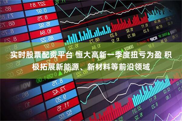 实时股票配资平台 恒大高新一季度扭亏为盈 积极拓展新能源、新材料等前沿领域