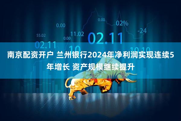 南京配资开户 兰州银行2024年净利润实现连续5年增长 资产规模继续提升