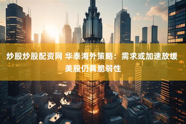 炒股炒股配资网 华泰海外策略：需求或加速放缓 美股仍具脆弱性