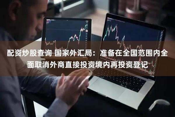 配资炒股查询 国家外汇局：准备在全国范围内全面取消外商直接投资境内再投资登记