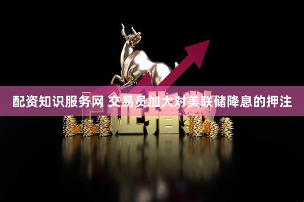 配资知识服务网 交易员加大对美联储降息的押注