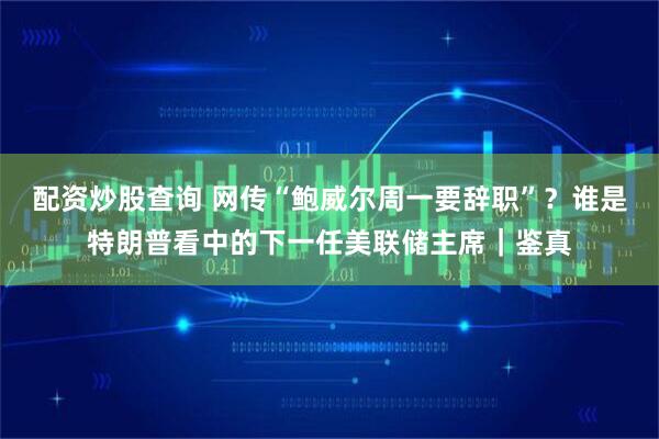 配资炒股查询 网传“鲍威尔周一要辞职”？谁是特朗普看中的下一任美联储主席｜鉴真