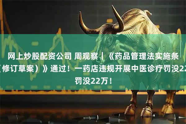 网上炒股配资公司 周观察｜《药品管理法实施条例（修订草案）》通过！一药店违规开展中医诊疗罚没22万！