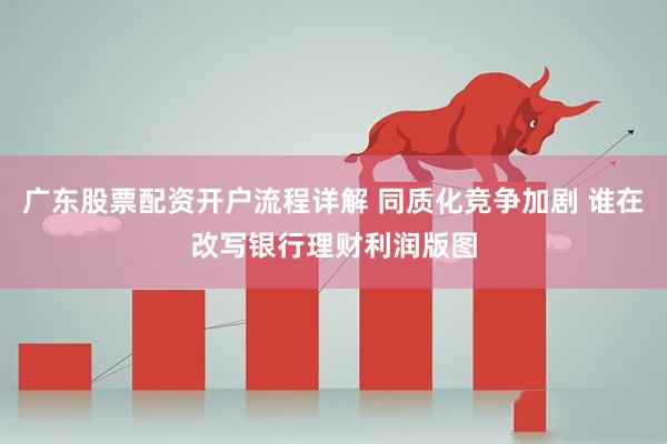 广东股票配资开户流程详解 同质化竞争加剧 谁在改写银行理财利润版图