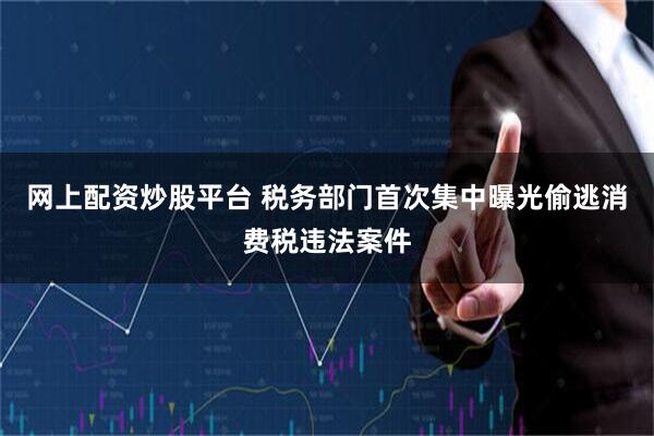 网上配资炒股平台 税务部门首次集中曝光偷逃消费税违法案件