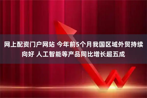 网上配资门户网站 今年前5个月我国区域外贸持续向好 人工智能等产品同比增长超五成