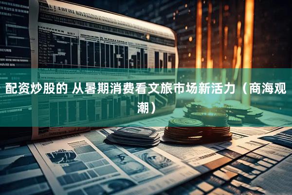 配资炒股的 从暑期消费看文旅市场新活力（商海观潮）