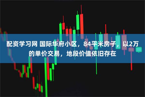 配资学习网 国际华府小区，84平米房子，以2万的单价交易，地段价值依旧存在