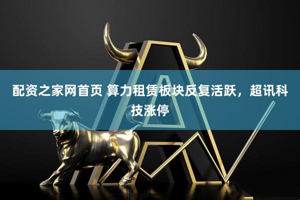 配资之家网首页 算力租赁板块反复活跃，超讯科技涨停
