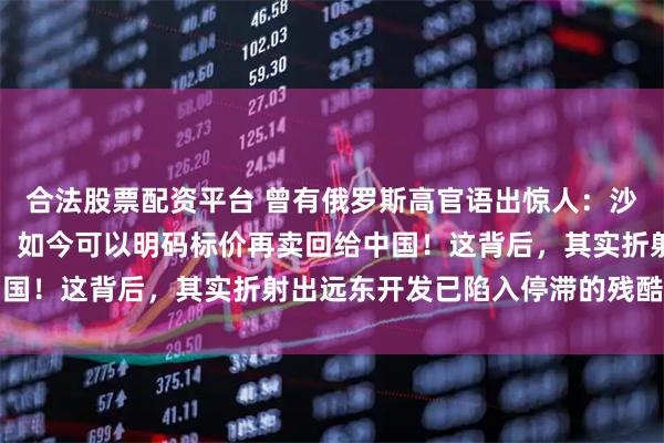 合法股票配资平台 曾有俄罗斯高官语出惊人：沙俄时期侵占的中国领土，如今可以明码标价再卖回给中国！这背后，其实折射出远东开发已陷入停滞的残酷现实